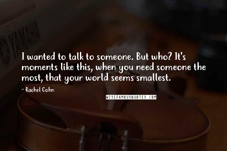 Rachel Cohn Quotes: I wanted to talk to someone. But who? It's moments like this, when you need someone the most, that your world seems smallest.