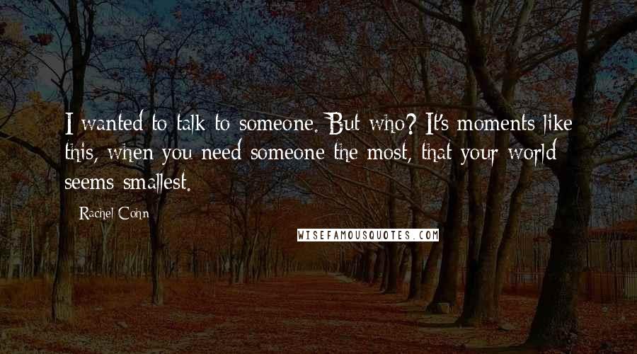 Rachel Cohn Quotes: I wanted to talk to someone. But who? It's moments like this, when you need someone the most, that your world seems smallest.