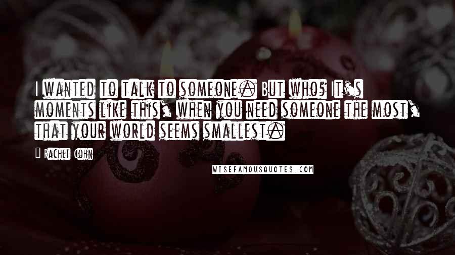 Rachel Cohn Quotes: I wanted to talk to someone. But who? It's moments like this, when you need someone the most, that your world seems smallest.