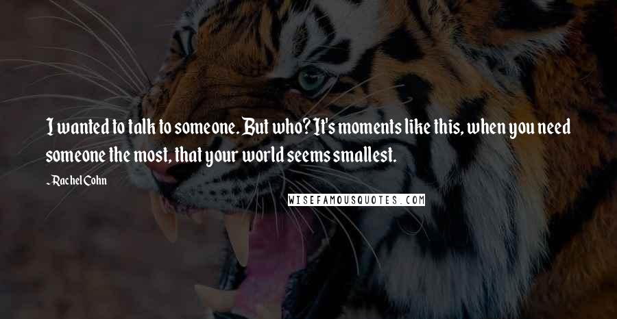 Rachel Cohn Quotes: I wanted to talk to someone. But who? It's moments like this, when you need someone the most, that your world seems smallest.