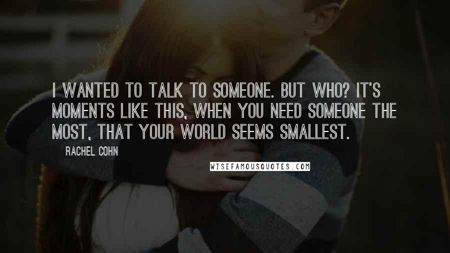 Rachel Cohn Quotes: I wanted to talk to someone. But who? It's moments like this, when you need someone the most, that your world seems smallest.