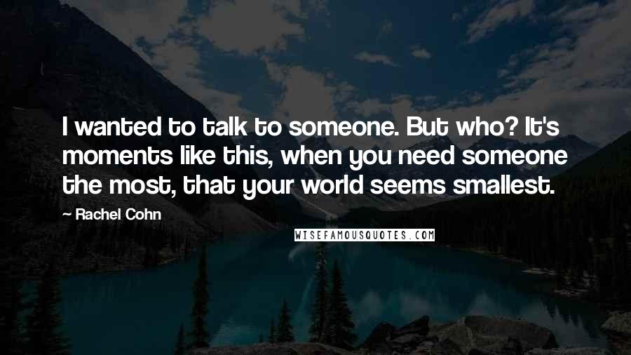 Rachel Cohn Quotes: I wanted to talk to someone. But who? It's moments like this, when you need someone the most, that your world seems smallest.