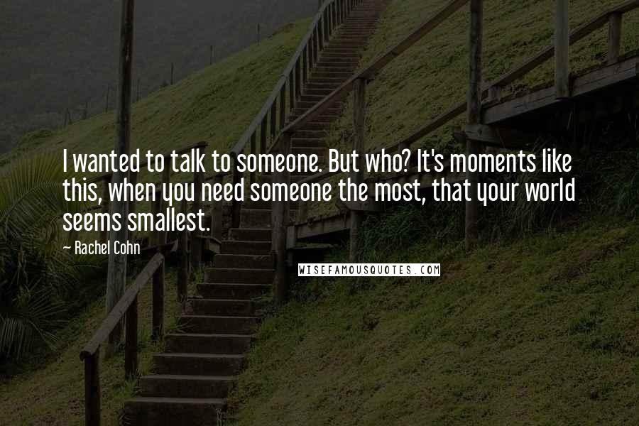 Rachel Cohn Quotes: I wanted to talk to someone. But who? It's moments like this, when you need someone the most, that your world seems smallest.