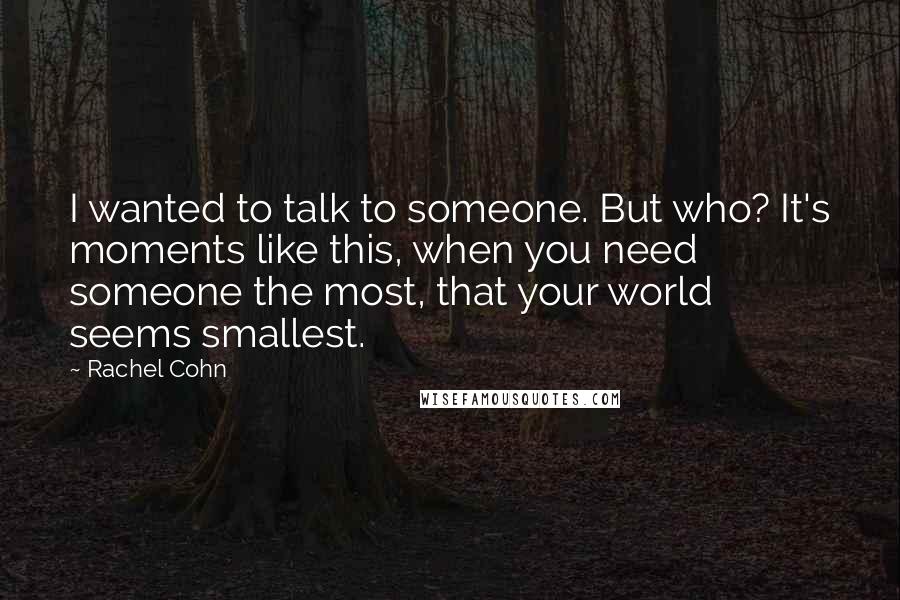 Rachel Cohn Quotes: I wanted to talk to someone. But who? It's moments like this, when you need someone the most, that your world seems smallest.