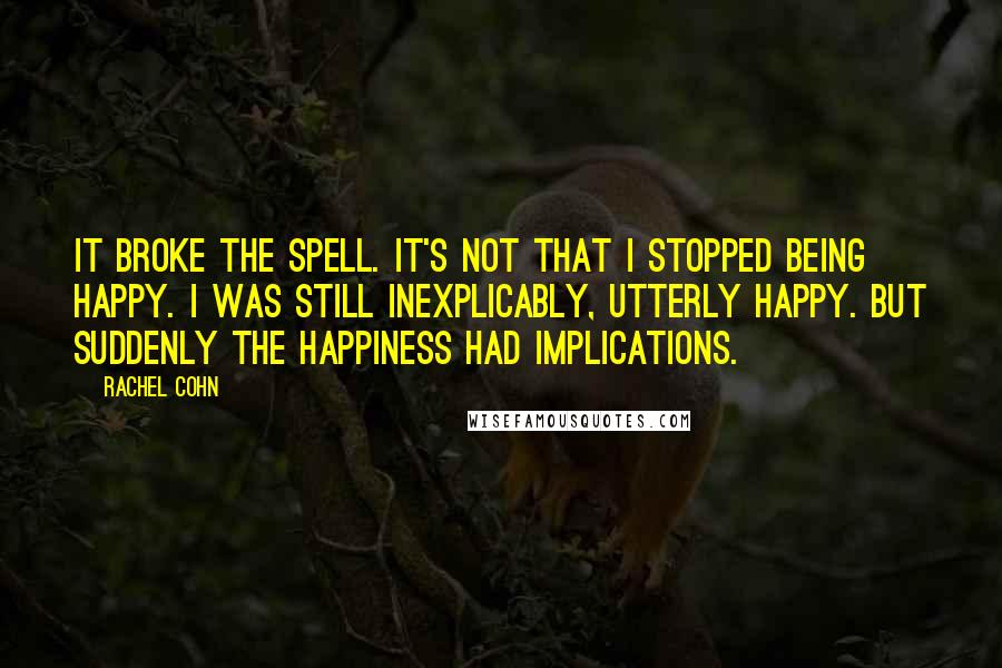 Rachel Cohn Quotes: It broke the spell. It's not that I stopped being happy. I was still inexplicably, utterly happy. But suddenly the happiness had implications.