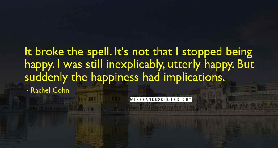 Rachel Cohn Quotes: It broke the spell. It's not that I stopped being happy. I was still inexplicably, utterly happy. But suddenly the happiness had implications.