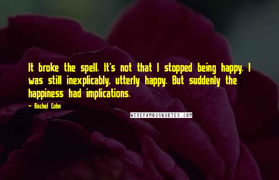 Rachel Cohn Quotes: It broke the spell. It's not that I stopped being happy. I was still inexplicably, utterly happy. But suddenly the happiness had implications.