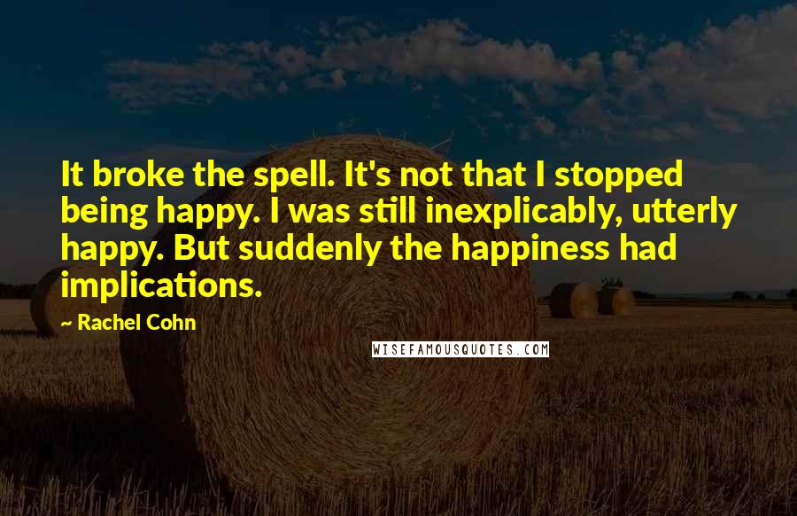 Rachel Cohn Quotes: It broke the spell. It's not that I stopped being happy. I was still inexplicably, utterly happy. But suddenly the happiness had implications.