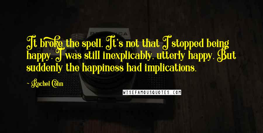 Rachel Cohn Quotes: It broke the spell. It's not that I stopped being happy. I was still inexplicably, utterly happy. But suddenly the happiness had implications.