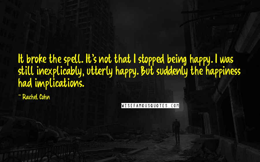 Rachel Cohn Quotes: It broke the spell. It's not that I stopped being happy. I was still inexplicably, utterly happy. But suddenly the happiness had implications.