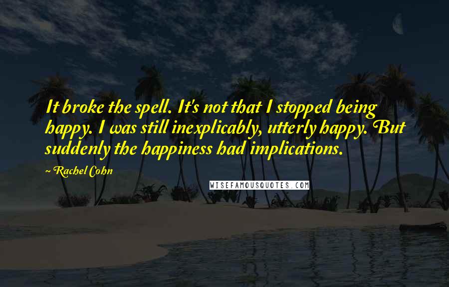 Rachel Cohn Quotes: It broke the spell. It's not that I stopped being happy. I was still inexplicably, utterly happy. But suddenly the happiness had implications.