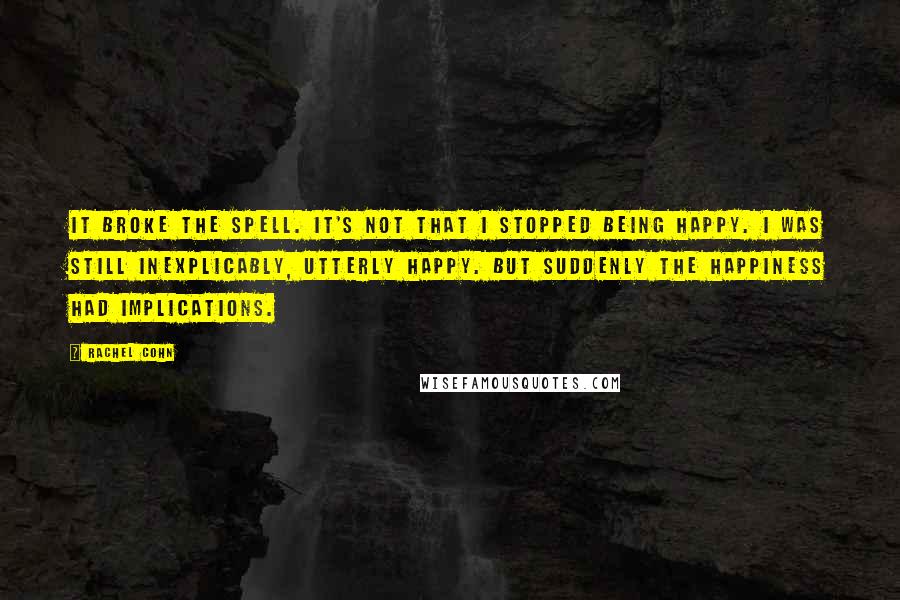 Rachel Cohn Quotes: It broke the spell. It's not that I stopped being happy. I was still inexplicably, utterly happy. But suddenly the happiness had implications.