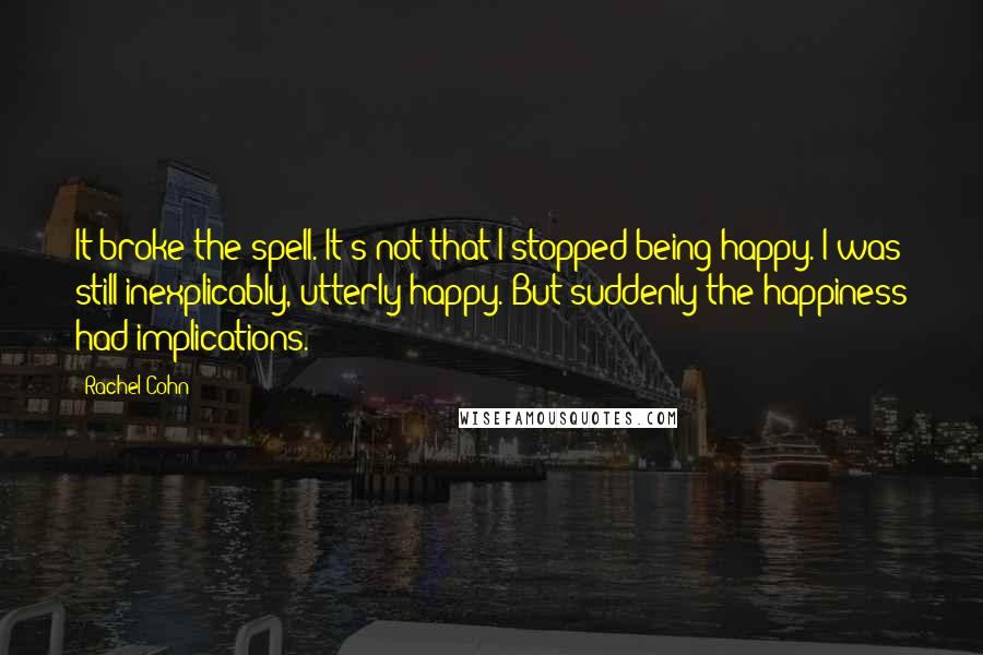 Rachel Cohn Quotes: It broke the spell. It's not that I stopped being happy. I was still inexplicably, utterly happy. But suddenly the happiness had implications.