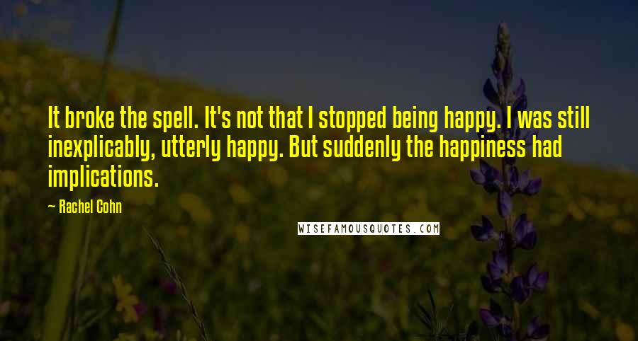 Rachel Cohn Quotes: It broke the spell. It's not that I stopped being happy. I was still inexplicably, utterly happy. But suddenly the happiness had implications.