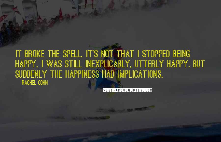 Rachel Cohn Quotes: It broke the spell. It's not that I stopped being happy. I was still inexplicably, utterly happy. But suddenly the happiness had implications.