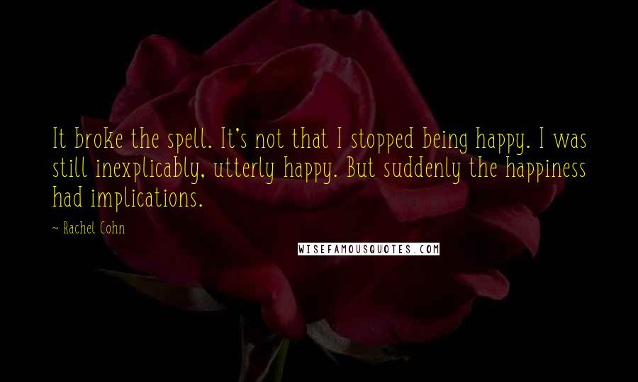 Rachel Cohn Quotes: It broke the spell. It's not that I stopped being happy. I was still inexplicably, utterly happy. But suddenly the happiness had implications.