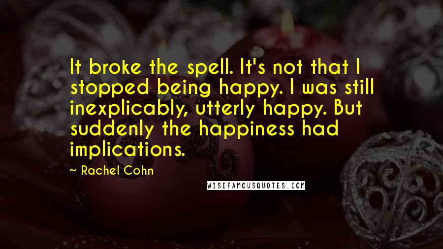 Rachel Cohn Quotes: It broke the spell. It's not that I stopped being happy. I was still inexplicably, utterly happy. But suddenly the happiness had implications.