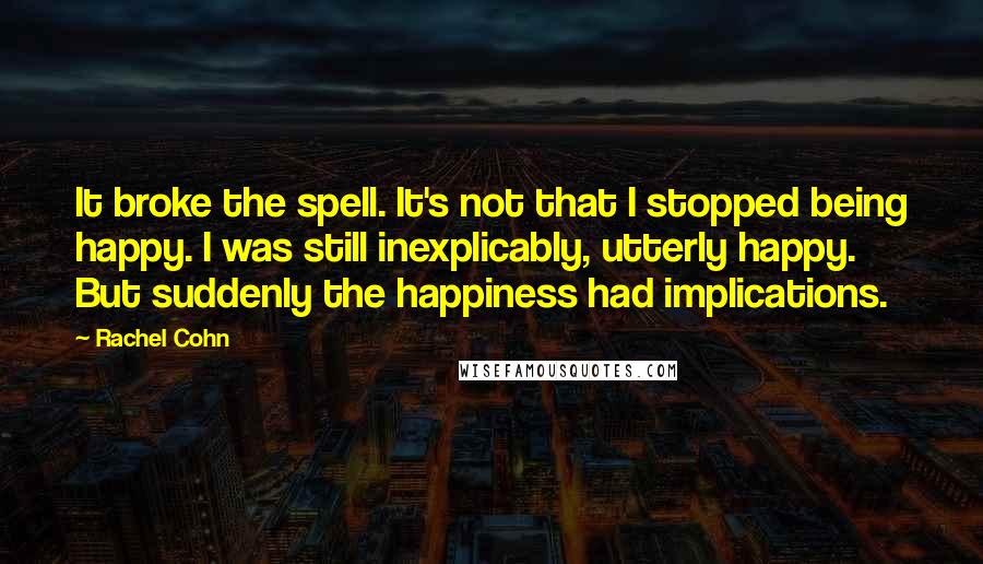 Rachel Cohn Quotes: It broke the spell. It's not that I stopped being happy. I was still inexplicably, utterly happy. But suddenly the happiness had implications.