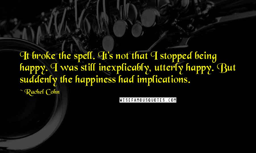 Rachel Cohn Quotes: It broke the spell. It's not that I stopped being happy. I was still inexplicably, utterly happy. But suddenly the happiness had implications.