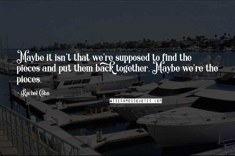 Rachel Cohn Quotes: Maybe it isn't that we're supposed to find the pieces and put them back together. Maybe we're the pieces.