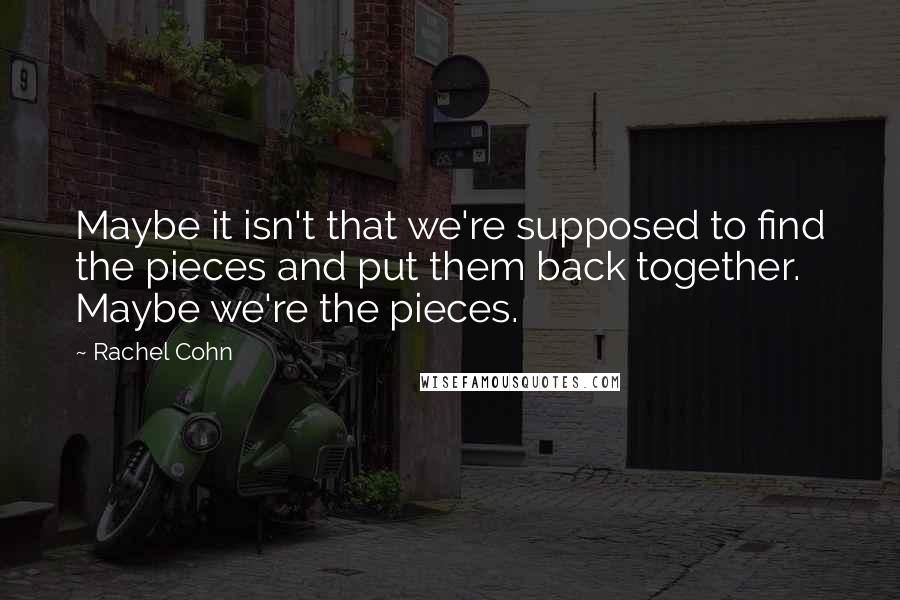 Rachel Cohn Quotes: Maybe it isn't that we're supposed to find the pieces and put them back together. Maybe we're the pieces.