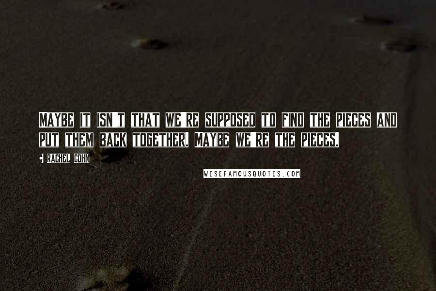 Rachel Cohn Quotes: Maybe it isn't that we're supposed to find the pieces and put them back together. Maybe we're the pieces.