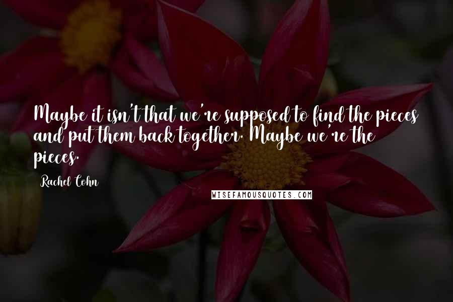 Rachel Cohn Quotes: Maybe it isn't that we're supposed to find the pieces and put them back together. Maybe we're the pieces.