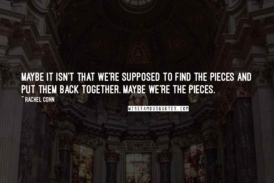 Rachel Cohn Quotes: Maybe it isn't that we're supposed to find the pieces and put them back together. Maybe we're the pieces.