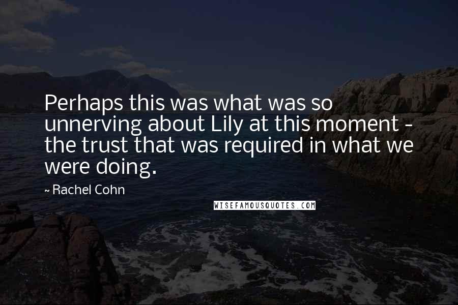 Rachel Cohn Quotes: Perhaps this was what was so unnerving about Lily at this moment - the trust that was required in what we were doing.