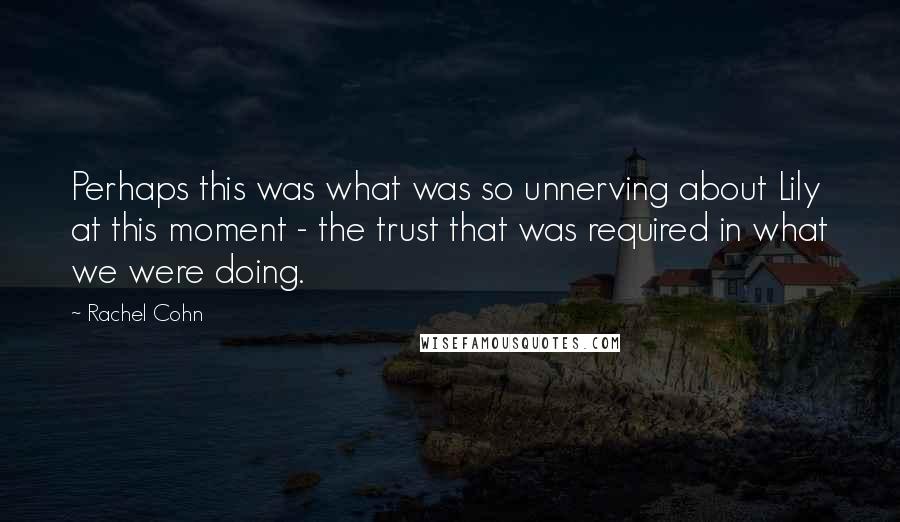 Rachel Cohn Quotes: Perhaps this was what was so unnerving about Lily at this moment - the trust that was required in what we were doing.