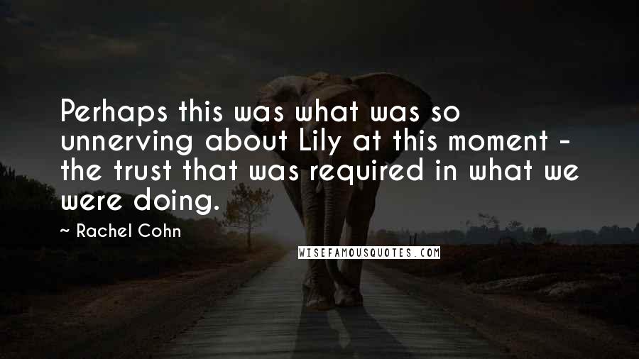 Rachel Cohn Quotes: Perhaps this was what was so unnerving about Lily at this moment - the trust that was required in what we were doing.