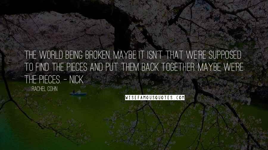 Rachel Cohn Quotes: The world being broken. Maybe it isn't that we're supposed to find the pieces and put them back together. Maybe we're the pieces. - Nick