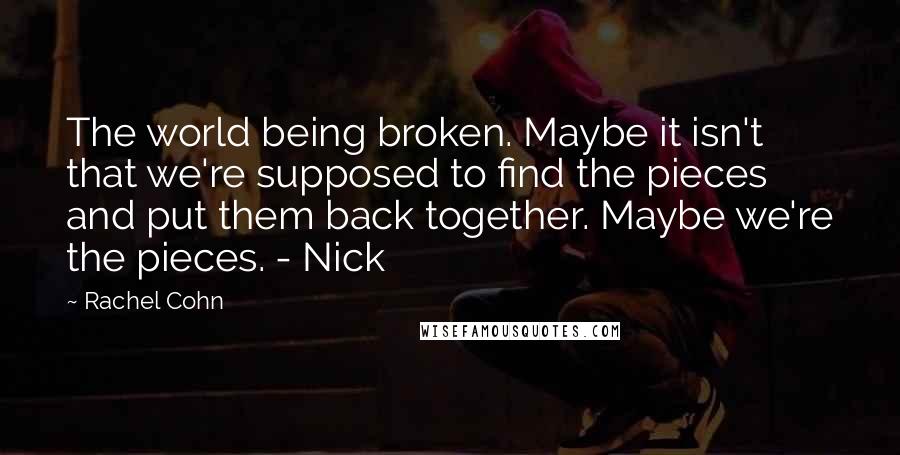 Rachel Cohn Quotes: The world being broken. Maybe it isn't that we're supposed to find the pieces and put them back together. Maybe we're the pieces. - Nick