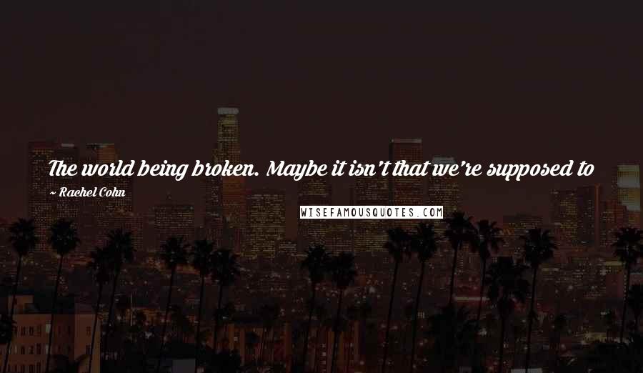 Rachel Cohn Quotes: The world being broken. Maybe it isn't that we're supposed to find the pieces and put them back together. Maybe we're the pieces. - Nick