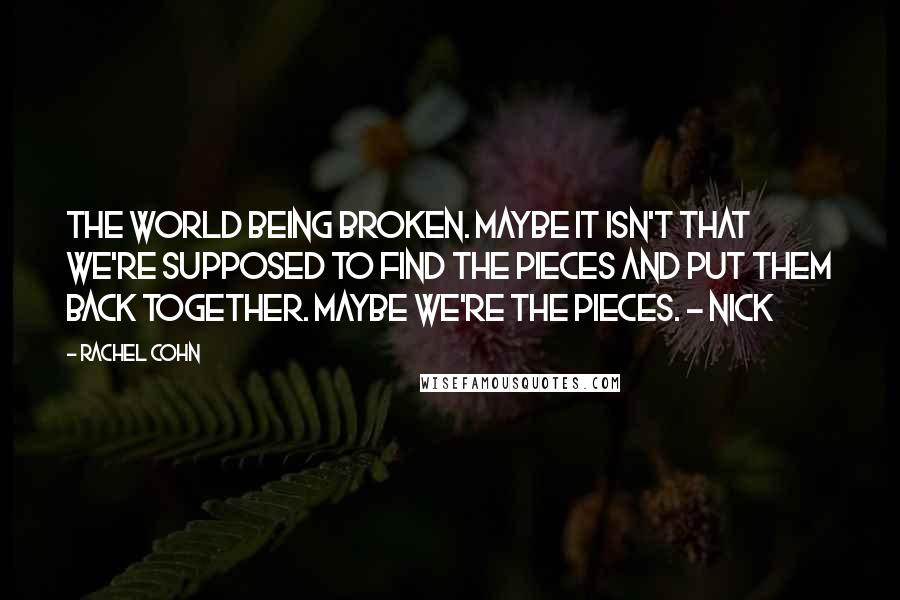 Rachel Cohn Quotes: The world being broken. Maybe it isn't that we're supposed to find the pieces and put them back together. Maybe we're the pieces. - Nick