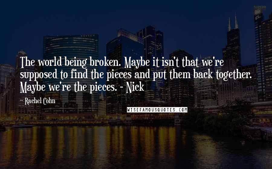 Rachel Cohn Quotes: The world being broken. Maybe it isn't that we're supposed to find the pieces and put them back together. Maybe we're the pieces. - Nick