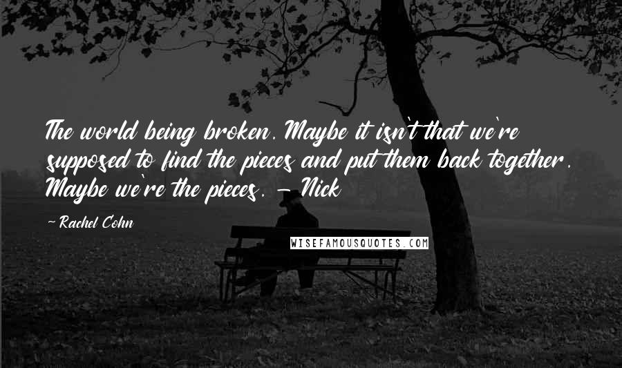 Rachel Cohn Quotes: The world being broken. Maybe it isn't that we're supposed to find the pieces and put them back together. Maybe we're the pieces. - Nick