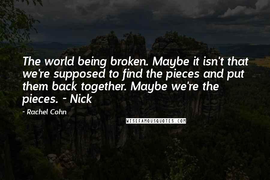 Rachel Cohn Quotes: The world being broken. Maybe it isn't that we're supposed to find the pieces and put them back together. Maybe we're the pieces. - Nick