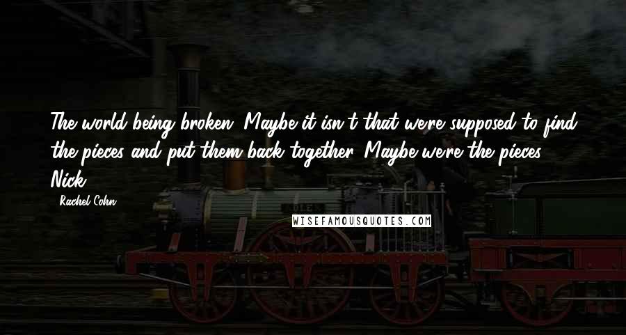 Rachel Cohn Quotes: The world being broken. Maybe it isn't that we're supposed to find the pieces and put them back together. Maybe we're the pieces. - Nick