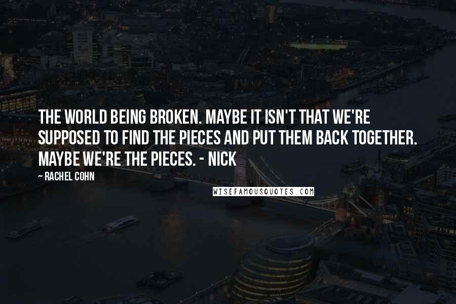 Rachel Cohn Quotes: The world being broken. Maybe it isn't that we're supposed to find the pieces and put them back together. Maybe we're the pieces. - Nick