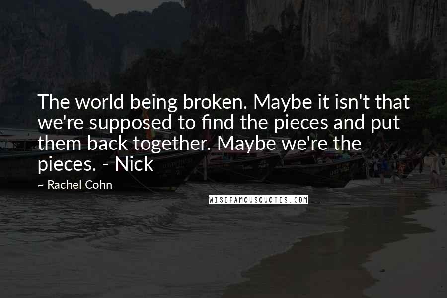 Rachel Cohn Quotes: The world being broken. Maybe it isn't that we're supposed to find the pieces and put them back together. Maybe we're the pieces. - Nick