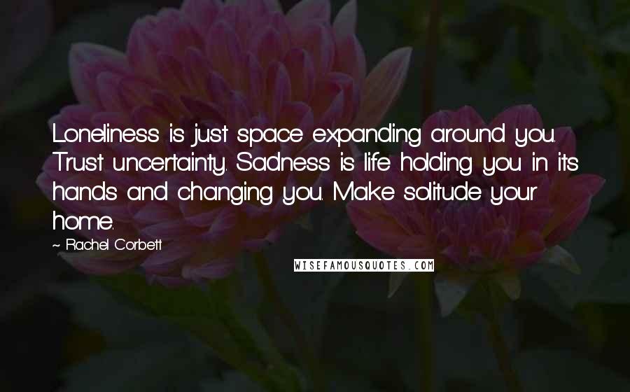 Rachel Corbett Quotes: Loneliness is just space expanding around you. Trust uncertainty. Sadness is life holding you in its hands and changing you. Make solitude your home.