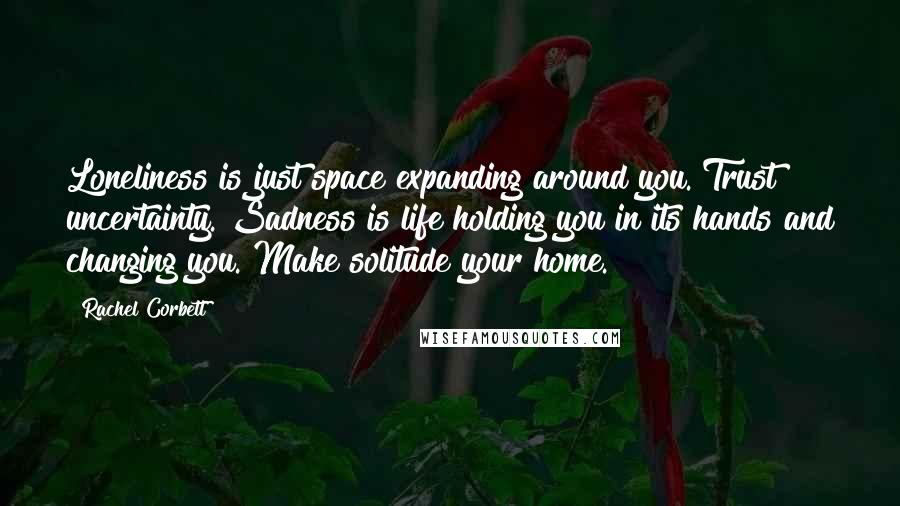 Rachel Corbett Quotes: Loneliness is just space expanding around you. Trust uncertainty. Sadness is life holding you in its hands and changing you. Make solitude your home.