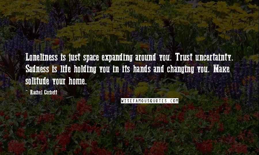 Rachel Corbett Quotes: Loneliness is just space expanding around you. Trust uncertainty. Sadness is life holding you in its hands and changing you. Make solitude your home.