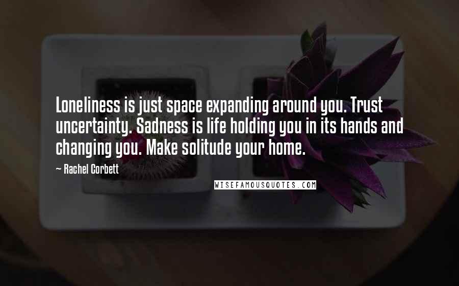 Rachel Corbett Quotes: Loneliness is just space expanding around you. Trust uncertainty. Sadness is life holding you in its hands and changing you. Make solitude your home.