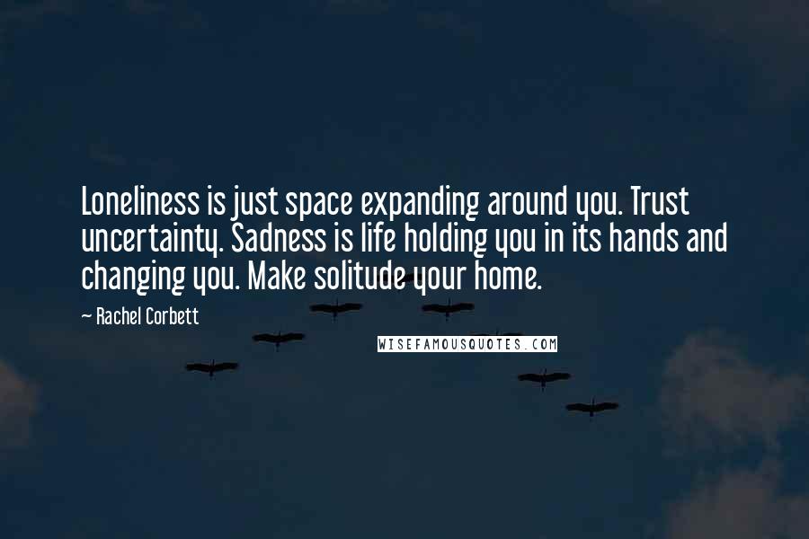 Rachel Corbett Quotes: Loneliness is just space expanding around you. Trust uncertainty. Sadness is life holding you in its hands and changing you. Make solitude your home.