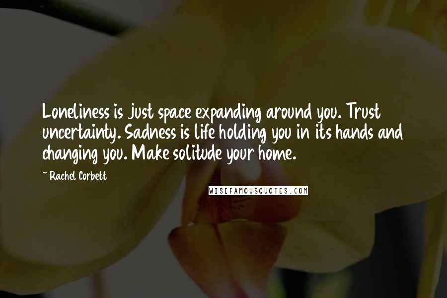 Rachel Corbett Quotes: Loneliness is just space expanding around you. Trust uncertainty. Sadness is life holding you in its hands and changing you. Make solitude your home.