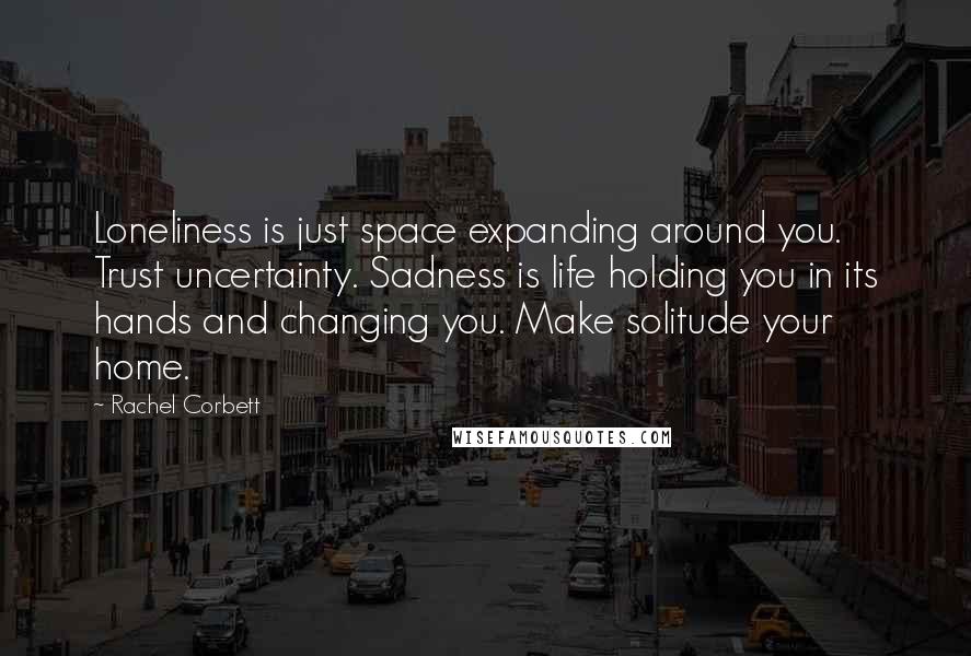 Rachel Corbett Quotes: Loneliness is just space expanding around you. Trust uncertainty. Sadness is life holding you in its hands and changing you. Make solitude your home.