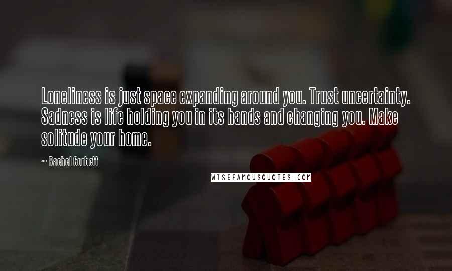 Rachel Corbett Quotes: Loneliness is just space expanding around you. Trust uncertainty. Sadness is life holding you in its hands and changing you. Make solitude your home.