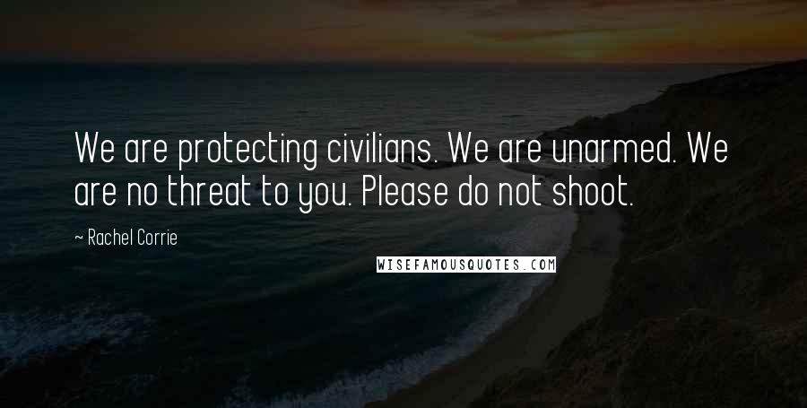 Rachel Corrie Quotes: We are protecting civilians. We are unarmed. We are no threat to you. Please do not shoot.